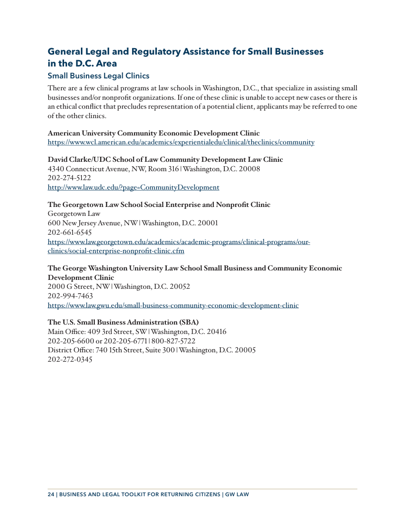 General Legal and Regulatory Assistance for Small Businesses in the D.C. Area Small Business Legal Clinics There are a few clinical programs at law schools in Washington, D.C., that specialize in assisting small businesses and/or nonprofit organizations. Ifone of these clinic is unable to accept new cases or there is an ethical conflict that precludes representation of a potential client, applicants may be referred to one of the other clinics. American University Community Economic Development Clinic https:/iwwwwel american edu/academics/experientialedulclinical/theclinics/community David Clarke/UDC School of Law Community Development Law Clinic 4340 Connecticut Avenue, NW;, Room 316 Washington, D.C. 20008 202-274-5122 hetpi/fwwwlawude.edulpage=CommunityDevelopment The Georgetown Law School Social Enterprise and Nonprofit Clinic Georgetown Law 600 New Jersey Avenue, NW | Washington, DC. 202-661-6545 0001 clinics/social-enterprise-nonprofit-clinic.cfm The George Washington University Law School Small Business and Community Economic Development Clinic 2000 G Street, NW | Washington, D.C. 20052 202-994-7463 The U.S. Small Business Administration (SBA) Main Office: 409 3rd Street, SW | Washington, D.C. 20416 202-205-6600 or 202-205-67711800-827-5722 District Office: 740 15th Street, Suite 300 Washington, D.C. 20005 202-272-0345 24| BUSINESS AND LEGAL TOOLKIT FOR RETURNING CITIZENS | GW LAW